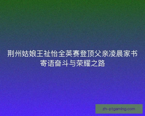 荆州姑娘王祉怡全英赛登顶父亲凌晨家书寄语奋斗与荣耀之路