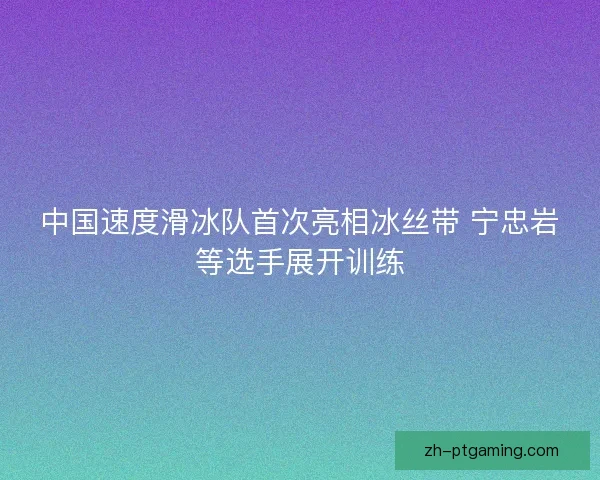 中国速度滑冰队首次亮相冰丝带 宁忠岩等选手展开训练