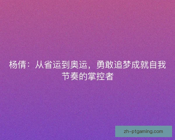 杨倩：从省运到奥运，勇敢追梦成就自我节奏的掌控者
