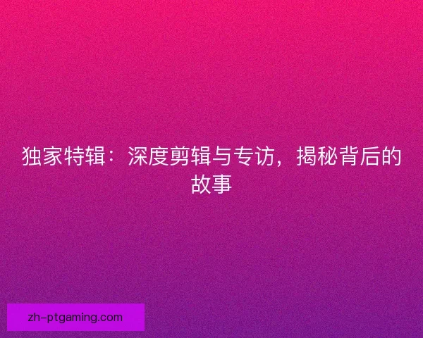 独家特辑：深度剪辑与专访，揭秘背后的故事