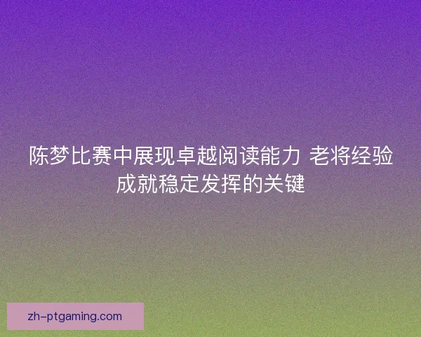 陈梦比赛中展现卓越阅读能力 老将经验成就稳定发挥的关键 陈梦比赛中展现卓越阅读能力 老将经验成就稳定发挥的关键