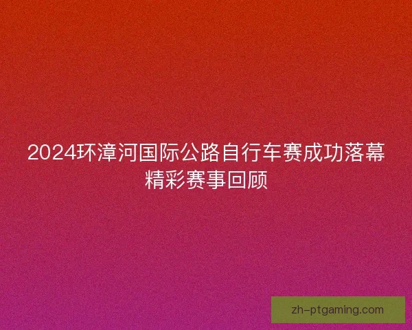 2024环漳河国际公路自行车赛成功落幕精彩赛事回顾