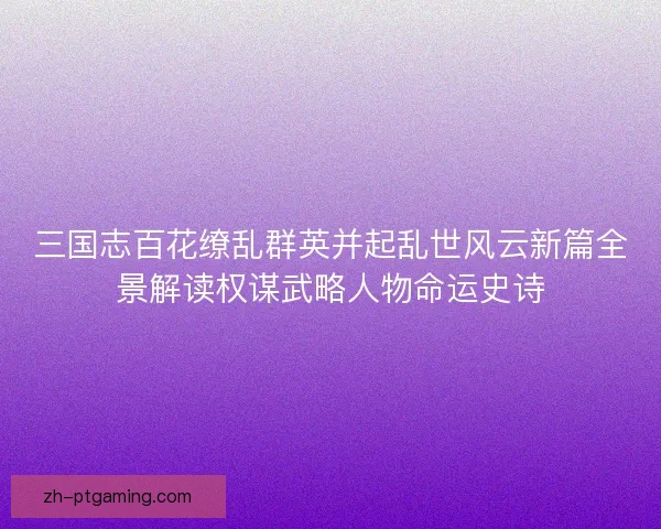三国志百花缭乱群英并起乱世风云新篇全景解读权谋武略人物命运史诗