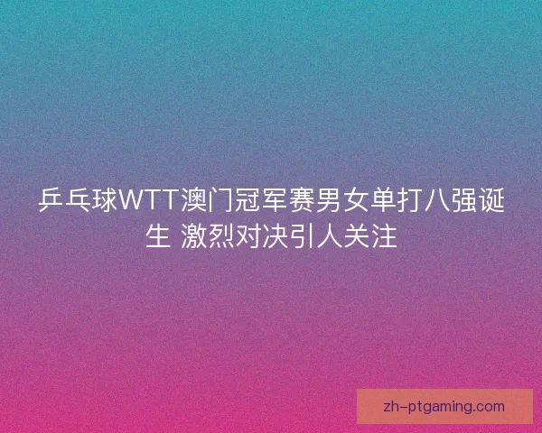 乒乓球WTT澳门冠军赛男女单打八强诞生 激烈对决引人关注