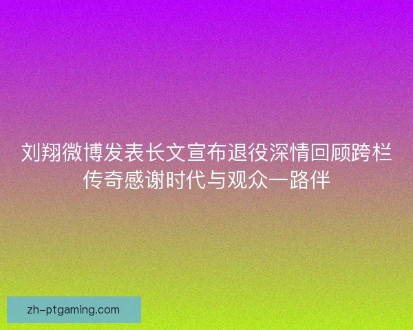 刘翔微博发表长文宣布退役深情回顾跨栏传奇感谢时代与观众一路伴 刘翔微博发表长文宣布退役深情回顾跨栏传奇感谢时代与观众一路伴