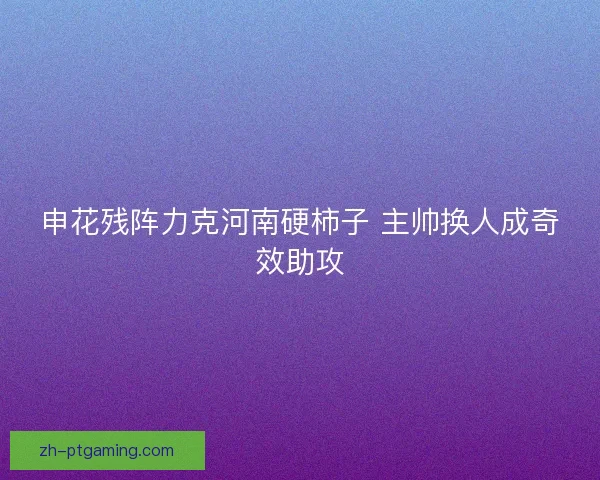 申花残阵力克河南硬柿子 主帅换人成奇效助攻