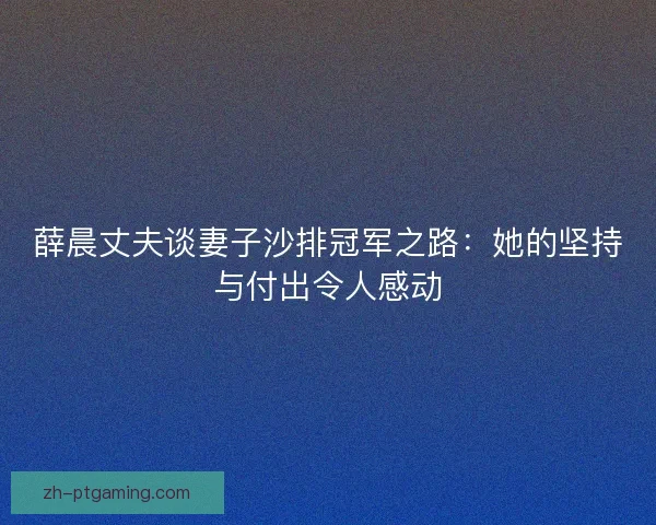 薛晨丈夫谈妻子沙排冠军之路：她的坚持与付出令人感动