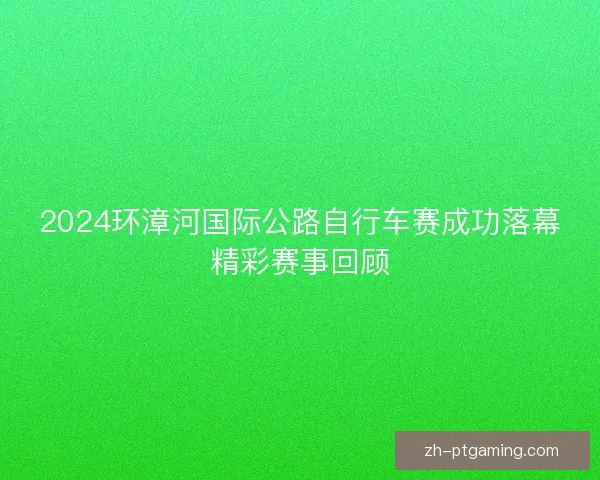 2024环漳河国际公路自行车赛成功落幕精彩赛事回顾