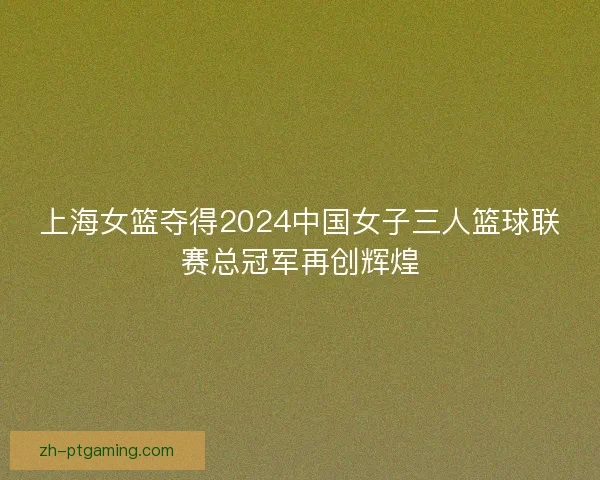 上海女篮夺得2024中国女子三人篮球联赛总冠军再创辉煌