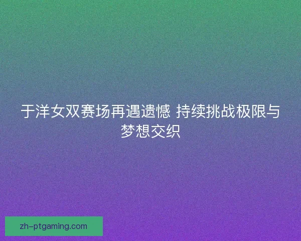 于洋女双赛场再遇遗憾 持续挑战极限与梦想交织