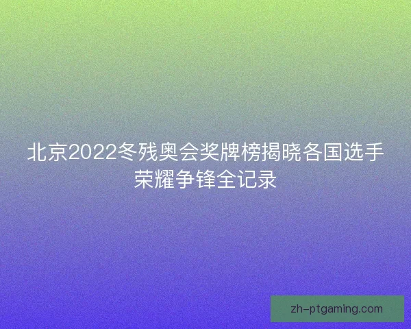 北京2022冬残奥会奖牌榜揭晓各国选手荣耀争锋全记录