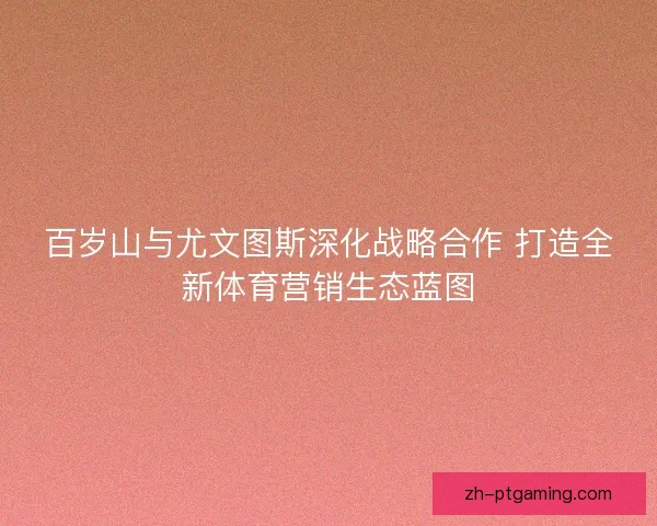 百岁山与尤文图斯深化战略合作 打造全新体育营销生态蓝图
