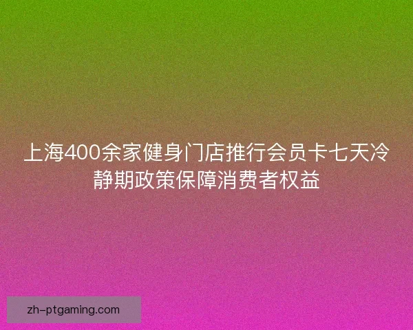 上海400余家健身门店推行会员卡七天冷静期政策保障消费者权益