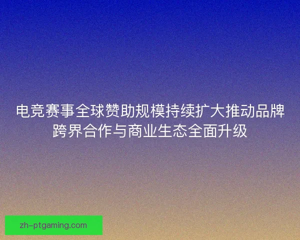 电竞赛事全球赞助规模持续扩大推动品牌跨界合作与商业生态全面升级