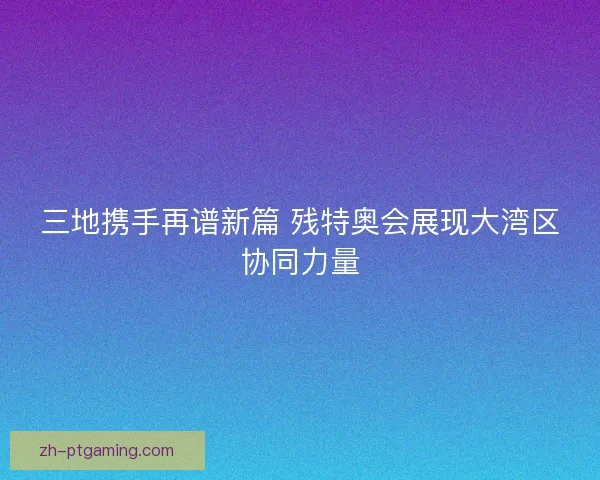 三地携手再谱新篇 残特奥会展现大湾区协同力量