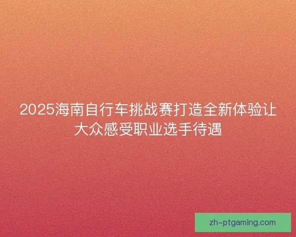 2025海南自行车挑战赛打造全新体验让大众感受职业选手待遇
