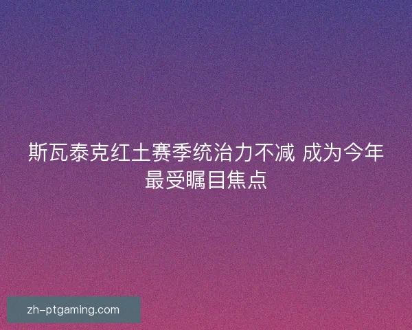 斯瓦泰克红土赛季统治力不减 成为今年最受瞩目焦点