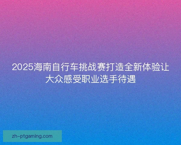 2025海南自行车挑战赛打造全新体验让大众感受职业选手待遇