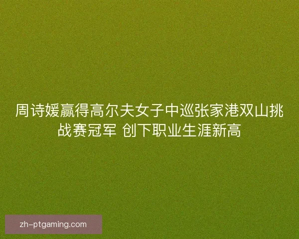 周诗媛赢得高尔夫女子中巡张家港双山挑战赛冠军 创下职业生涯新高