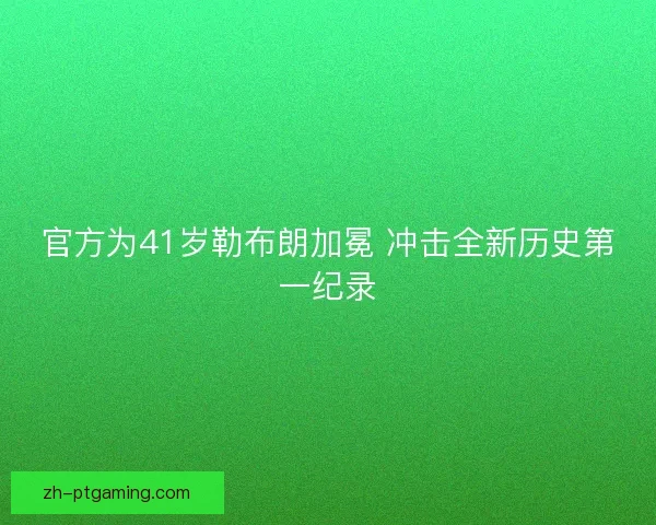 官方为41岁勒布朗加冕 冲击全新历史第一纪录