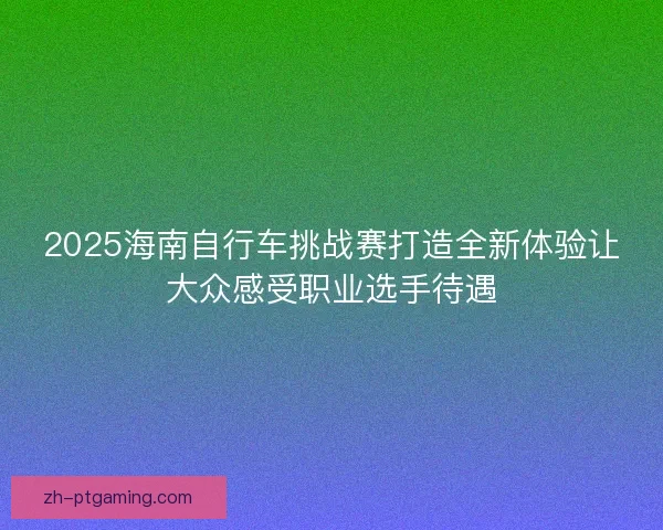 2025海南自行车挑战赛打造全新体验让大众感受职业选手待遇