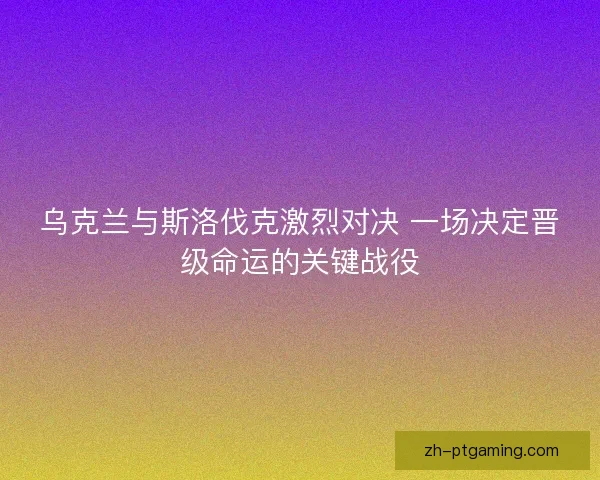乌克兰与斯洛伐克激烈对决 一场决定晋级命运的关键战役