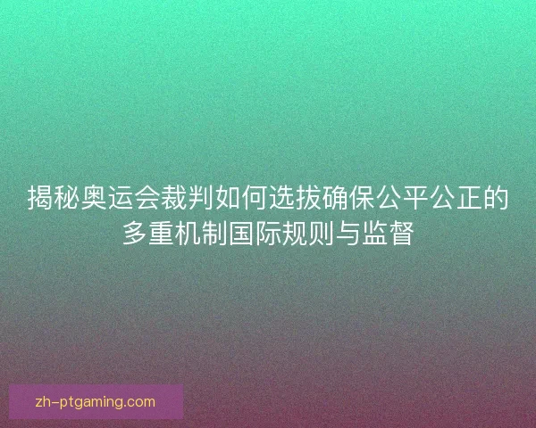 揭秘奥运会裁判如何选拔确保公平公正的多重机制国际规则与监督